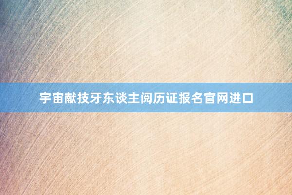宇宙献技牙东谈主阅历证报名官网进口
