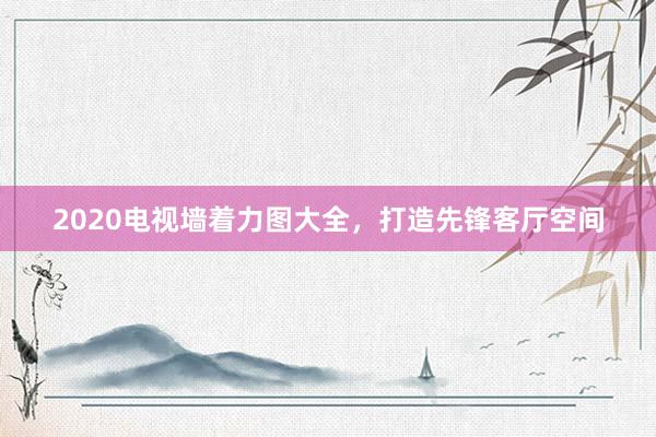 2020电视墙着力图大全，打造先锋客厅空间