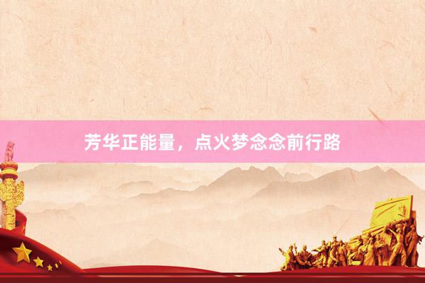 芳华正能量，点火梦念念前行路