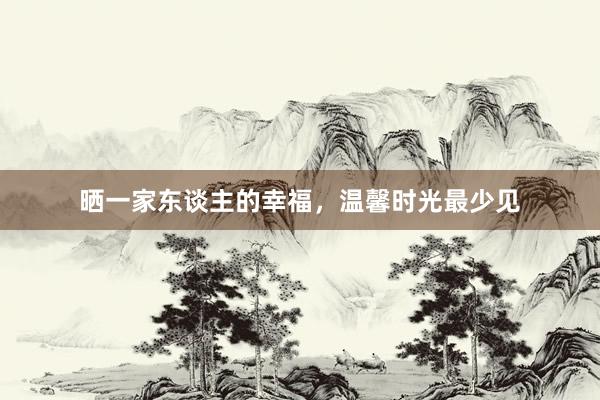 晒一家东谈主的幸福，温馨时光最少见