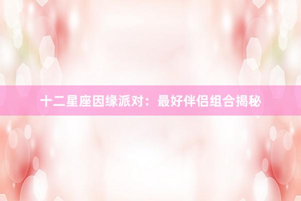 十二星座因缘派对：最好伴侣组合揭秘