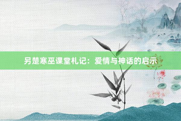 另楚寒巫课堂札记:爱情与神话的启示